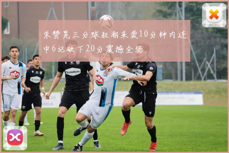 朱赞晃三分球狂潮来袭10分钟内连中6记砍下20分震撼全场