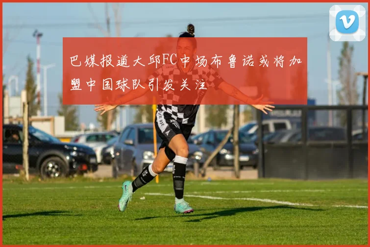 巴媒报道大邱FC中场布鲁诺或将加盟中国球队引发关注