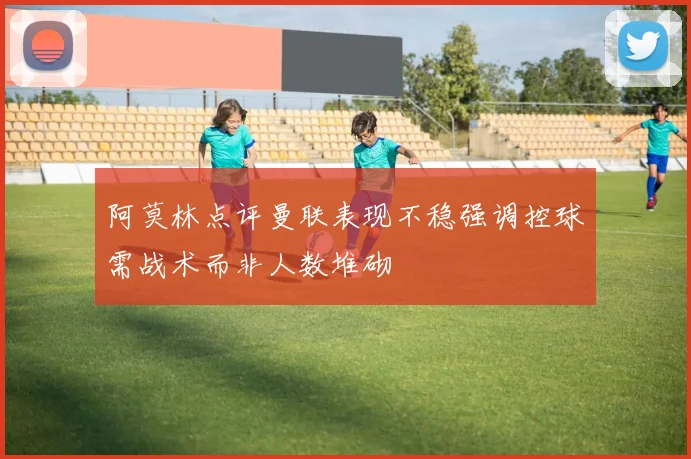 阿莫林点评曼联表现不稳强调控球需战术而非人数堆砌