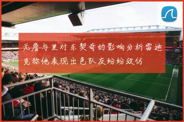 无詹与里对东契奇的影响分析雷迪克称他表现出色队友纷纷效仿