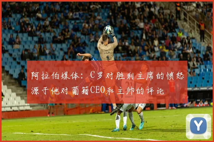 阿拉伯媒体：C罗对胜利主席的愤怒源于他对葡籍CEO和主帅的评论
