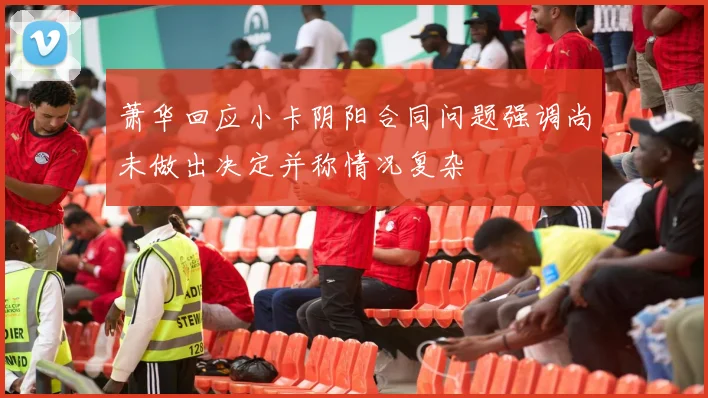 萧华回应小卡阴阳合同问题强调尚未做出决定并称情况复杂
