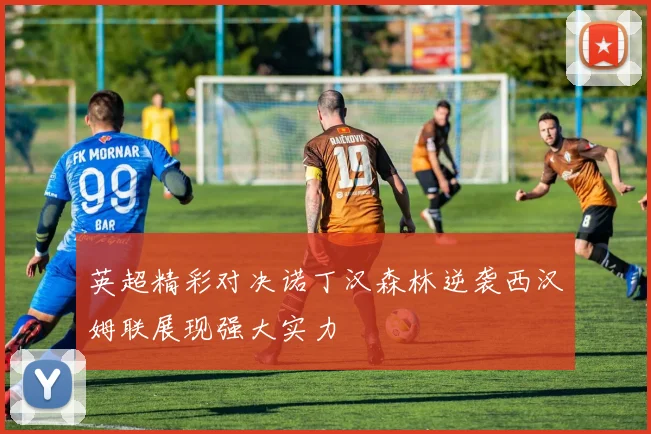 英超精彩对决诺丁汉森林逆袭西汉姆联展现强大实力