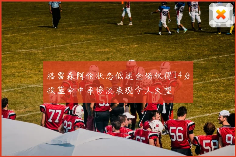 格雷森阿伦状态低迷全场仅得14分投篮命中率惨淡表现令人失望