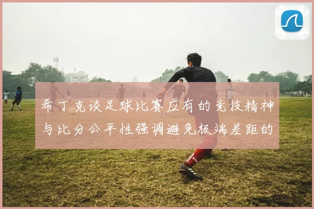 希丁克谈足球比赛应有的竞技精神与比分公平性强调避免极端差距的必要性