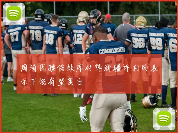 周琦因腰伤缺席对阵新疆许利民表示下场有望复出