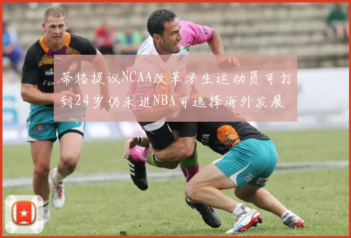 蒂格提议NCAA改革学生运动员可打到24岁仍未进NBA可选择海外发展