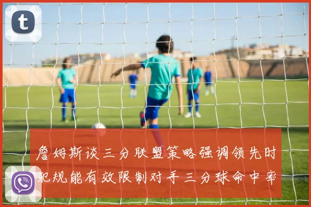 詹姆斯谈三分联盟策略强调领先时犯规能有效限制对手三分球命中率