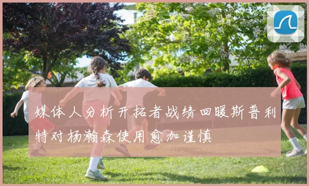 媒体人分析开拓者战绩回暖斯普利特对杨瀚森使用愈加谨慎
