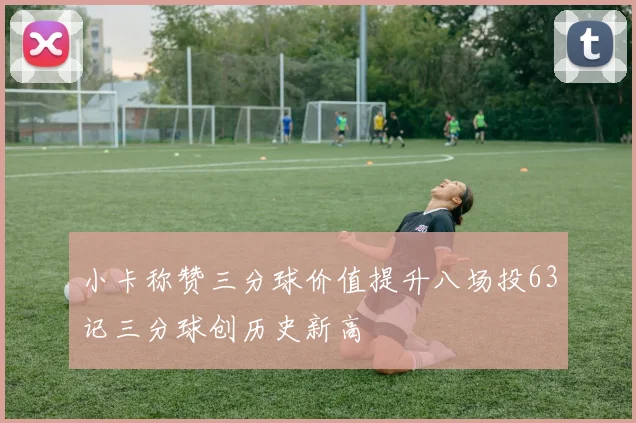 小卡称赞三分球价值提升八场投63记三分球创历史新高