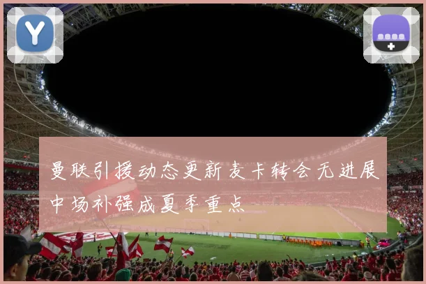 曼联引援动态更新麦卡转会无进展中场补强成夏季重点