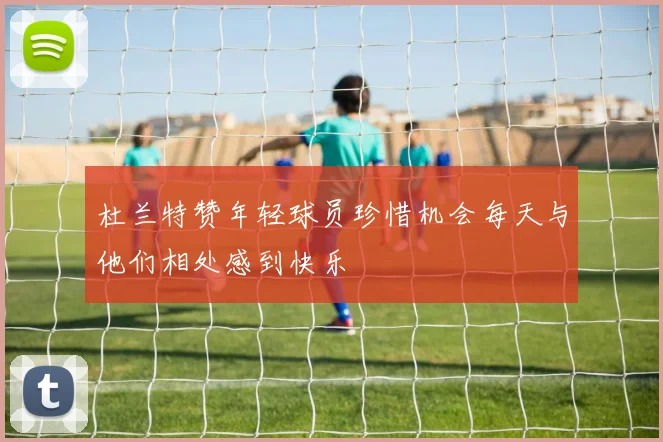 杜兰特赞年轻球员珍惜机会每天与他们相处感到快乐