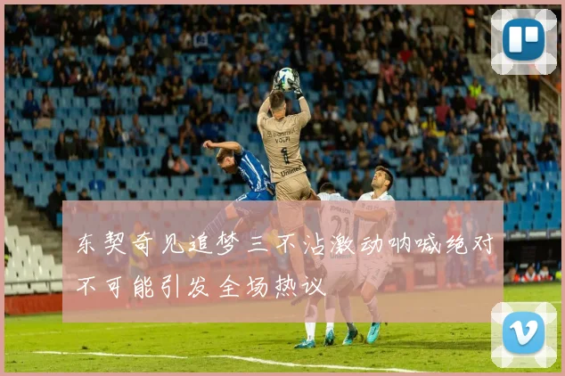 东契奇见追梦三不沾激动呐喊绝对不可能引发全场热议