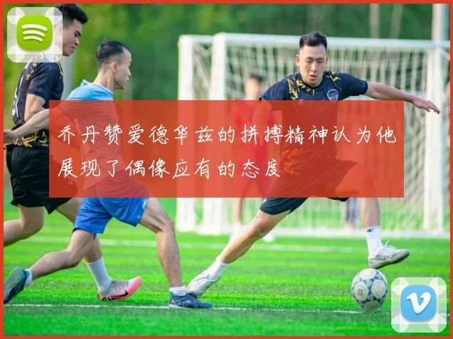 乔丹赞爱德华兹的拼搏精神认为他展现了偶像应有的态度
