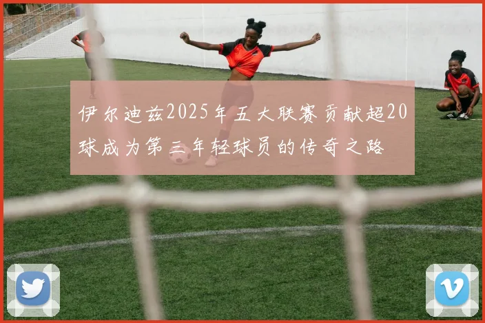 伊尔迪兹2025年五大联赛贡献超20球成为第三年轻球员的传奇之路