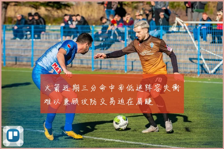 火箭近期三分命中率低迷阵容失衡难以兼顾攻防交易迫在眉睫