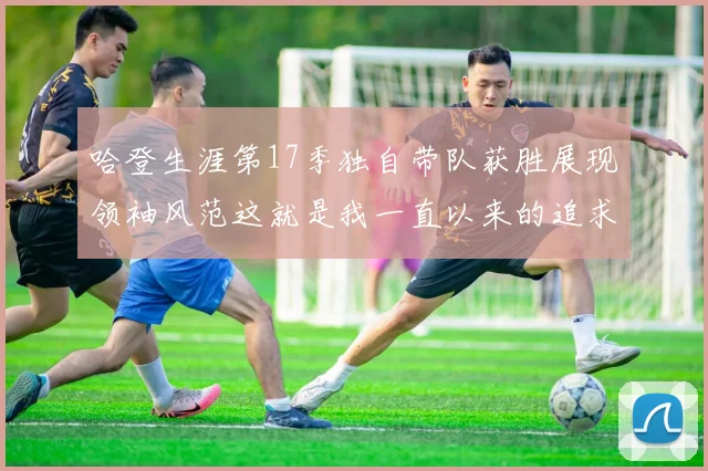 哈登生涯第17季独自带队获胜展现领袖风范这就是我一直以来的追求