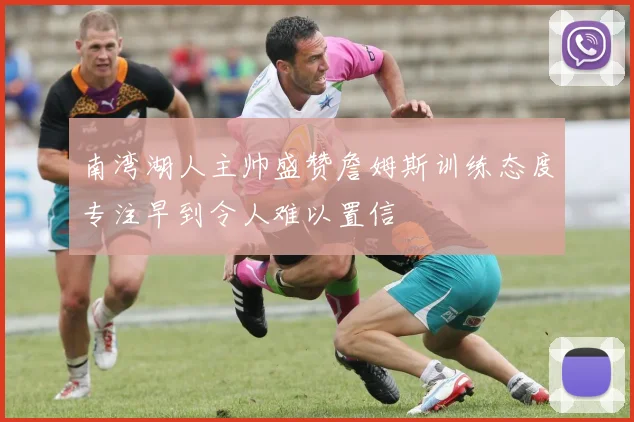 南湾湖人主帅盛赞詹姆斯训练态度专注早到令人难以置信