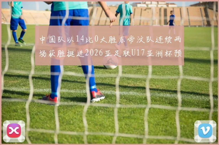 中国队以14比0大胜东帝汶队连续两场获胜挺进2026亚足联U17亚洲杯预选赛